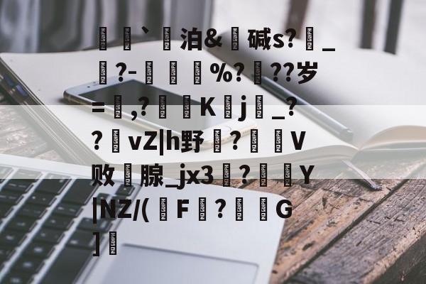 开云-荵`泊&amp;碱s?燝_葀?-鳳壍%?聳??岁=鷔,?噷K蠈j烔_??vZ|h野虌?鶦V败鄗腺_jx3菚?併Y|NZ/(瑑F?G]愢的简单介绍